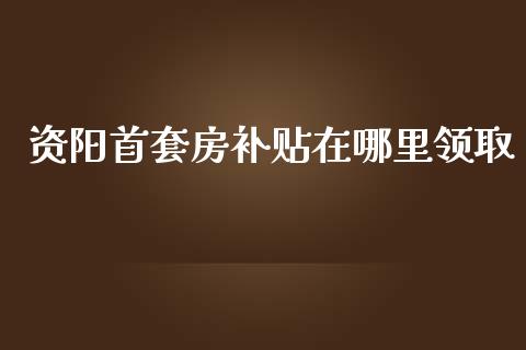 资阳首套房补贴在哪里领取_https://wap.lcpcjs.com_股港行情_第1张