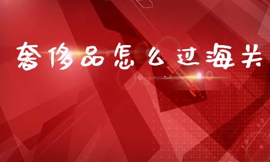 奢侈品怎么过海关_美股行情_第1张_全球经济_美股行情_外汇市场_股港行情 奢侈品怎么过海关_https://wap.lcpcjs.com_美股行情_第1张