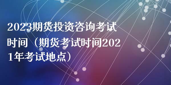 2023期货投资咨询考试时间（期货考试时间2021年考试地点）_https://wap.lcpcjs.com_外汇市场_第1张
