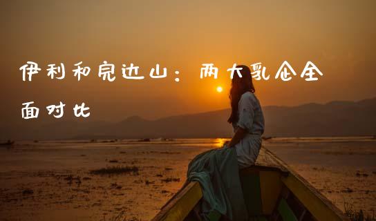 伊利和完达山：两大乳企全面对比_https://wap.lcpcjs.com_外汇市场_第1张