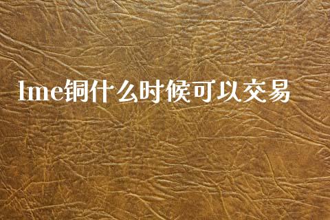 lme铜什么时候可以交易_https://wap.lcpcjs.com_外汇市场_第1张