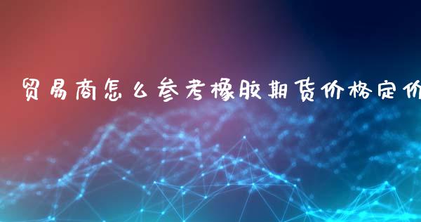 贸易商怎么参考橡胶期货价格定价_https://wap.lcpcjs.com_美股行情_第1张