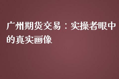广州期货交易：实操者眼中的真实画像_https://wap.lcpcjs.com_外汇市场_第1张