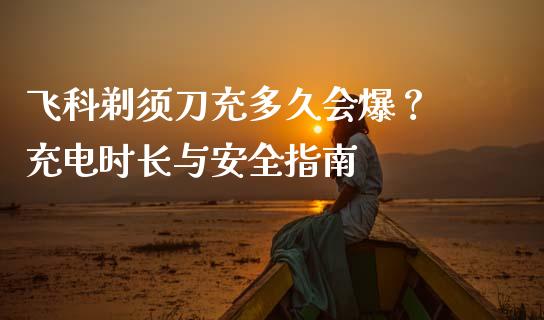 飞科剃须刀充多久会爆？ 充电时长与安全指南_https://wap.lcpcjs.com_股港行情_第1张