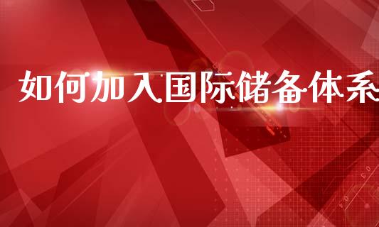 如何加入国际储备体系_https://wap.lcpcjs.com_全球经济_第1张
