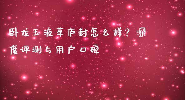 卧龙玉液草庐封怎么样？深度评测与用户口碑_https://wap.lcpcjs.com_股港行情_第1张