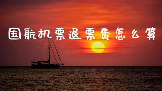 国航机票退票费怎么算_https://wap.lcpcjs.com_全球经济_第1张
