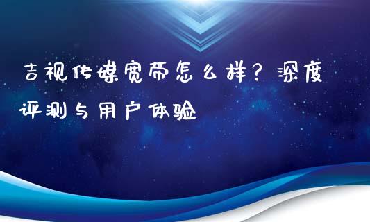 吉视传媒宽带怎么样？深度评测与用户体验_https://wap.lcpcjs.com_股港行情_第1张