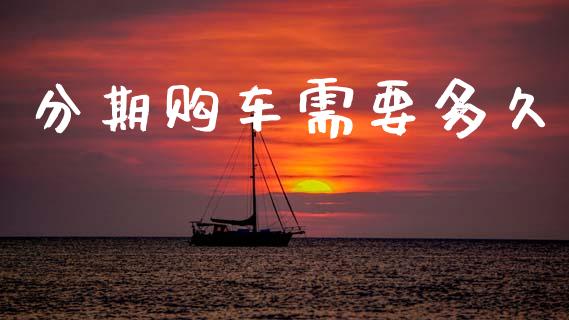 分期购车需要多久_https://wap.lcpcjs.com_全球经济_第1张