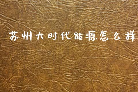 苏州大时代能源怎么样_https://wap.lcpcjs.com_外汇市场_第1张