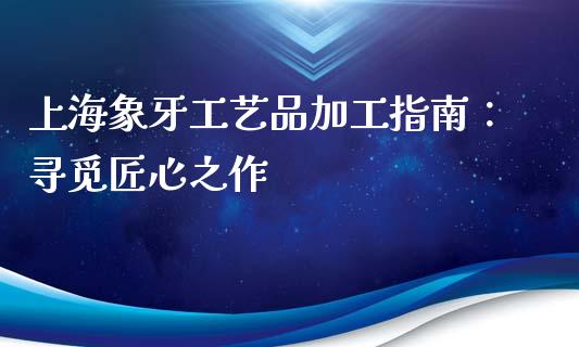 上海象牙工艺品加工指南：寻觅匠心之作_https://wap.lcpcjs.com_美股行情_第1张
