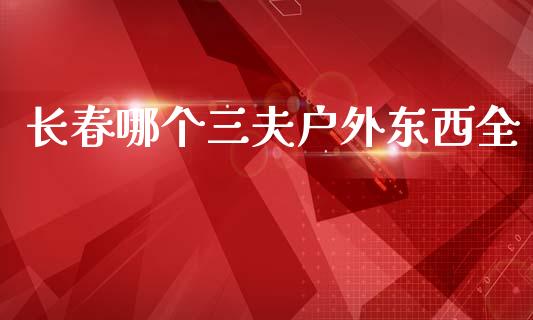 长春哪个三夫户外东西全_https://wap.lcpcjs.com_全球经济_第1张