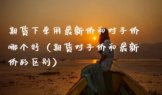 期货下单用最新价和对手价哪个好(期货对手价和最新价的区别)_股港行情_第1张_全球经济_美股行情_外汇市场_股港行情 期货下单用最新价和对手价哪个好(期货对手价和最新价的区别)_https://wap.lcpcjs.com_股港行情_第1张