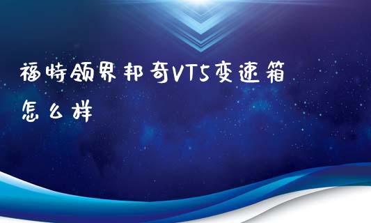 福特领界邦奇VT5变速箱怎么样_https://wap.lcpcjs.com_股港行情_第1张