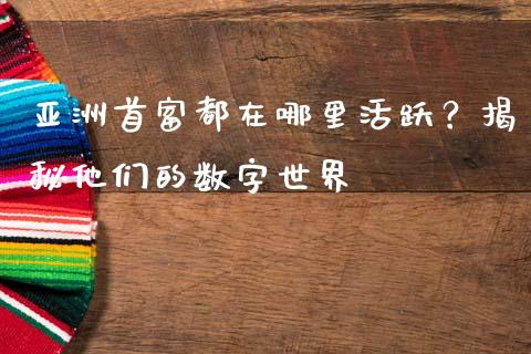 亚洲首富都在哪里活跃？揭秘他们的数字世界_https://wap.lcpcjs.com_全球经济_第1张