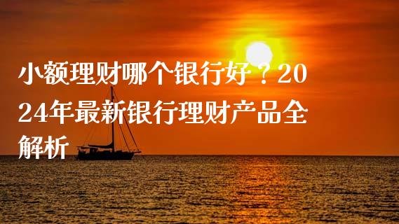 小额理财哪个银行好？2024年最新银行理财产品全解析_https://wap.lcpcjs.com_美股行情_第1张