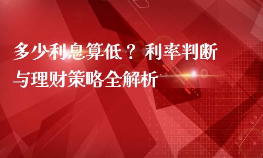 多少利息算低？ 利率判断与理财策略全解析_https://wap.lcpcjs.com_全球经济_第1张