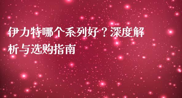 伊力特哪个系列好？深度解析与选购指南_https://wap.lcpcjs.com_股港行情_第1张