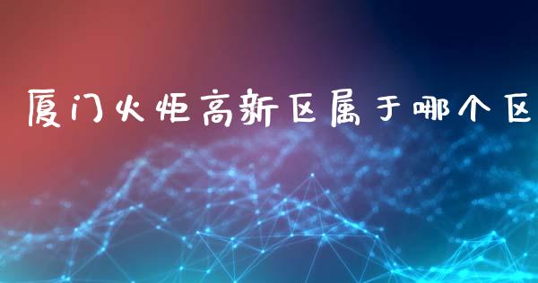 厦门火炬高新区属于哪个区_https://wap.lcpcjs.com_全球经济_第1张
