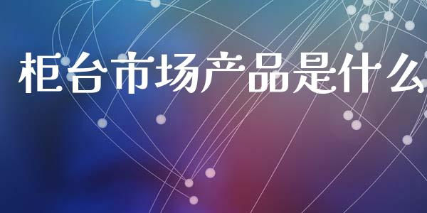 柜台市场产品是什么_https://wap.lcpcjs.com_全球经济_第1张