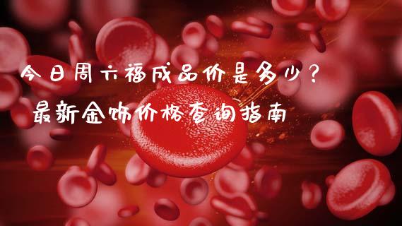 今日周六福成品价是多少？ 最新金饰价格查询指南_https://wap.lcpcjs.com_全球经济_第1张