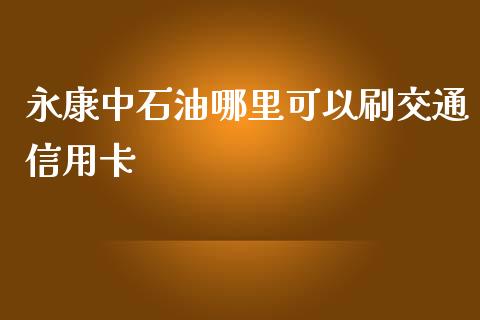 永康中石油哪里可以刷交通信用卡_https://wap.lcpcjs.com_外汇市场_第1张
