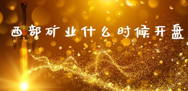 西部矿业什么时候开盘_https://wap.lcpcjs.com_全球经济_第1张
