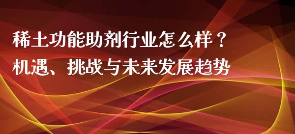 稀土功能助剂行业怎么样？机遇、挑战与未来发展趋势_https://wap.lcpcjs.com_股港行情_第1张