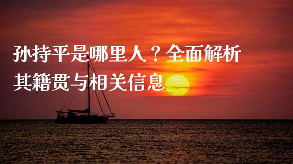 孙持平是哪里人？全面解析其籍贯与相关信息_https://wap.lcpcjs.com_全球经济_第1张