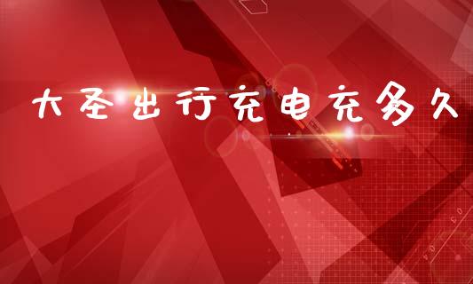 大圣出行充电充多久_https://wap.lcpcjs.com_全球经济_第1张