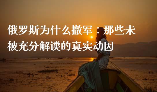 俄罗斯为什么撤军：那些未被充分解读的真实动因_https://wap.lcpcjs.com_外汇市场_第1张