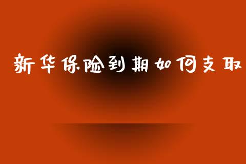 新华保险到期如何支取_https://wap.lcpcjs.com_全球经济_第1张