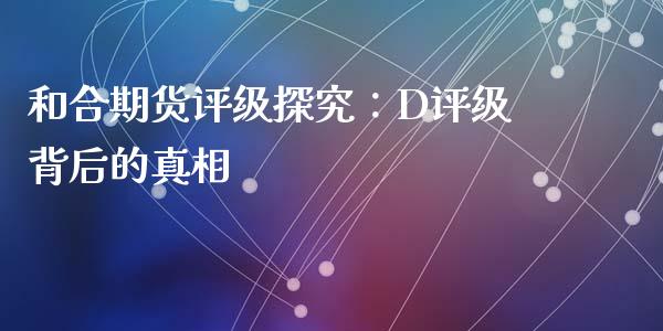 和合期货评级探究：D评级背后的真相_https://wap.lcpcjs.com_全球经济_第1张
