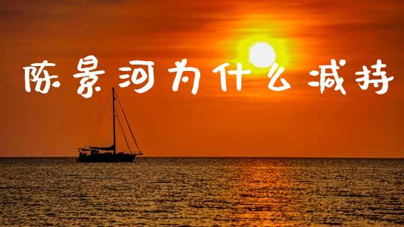 陈景河为什么减持_https://wap.lcpcjs.com_外汇市场_第1张