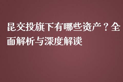 昆交投旗下有哪些资产？全面解析与深度解读_https://wap.lcpcjs.com_全球经济_第1张