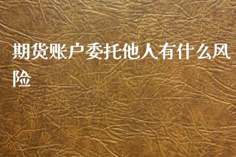 期货账户委托他人有什么风险_https://wap.lcpcjs.com_全球经济_第1张