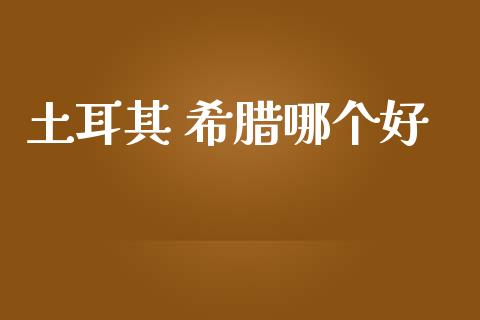 土耳其 希腊哪个好_https://wap.lcpcjs.com_全球经济_第1张