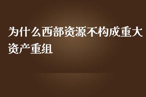 为什么西部资源不构成重大资产重组_https://wap.lcpcjs.com_外汇市场_第1张