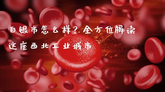 白银市怎么样？全方位解读这座西北工业城市_https://wap.lcpcjs.com_外汇市场_第1张