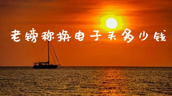 老镑称换电子头多少钱_https://wap.lcpcjs.com_全球经济_第1张