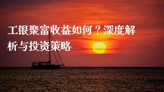 工银聚富收益如何？深度解析与投资策略_https://wap.lcpcjs.com_全球经济_第1张