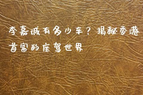 李嘉诚有多少车？揭秘香港首富的座驾世界_https://wap.lcpcjs.com_美股行情_第1张