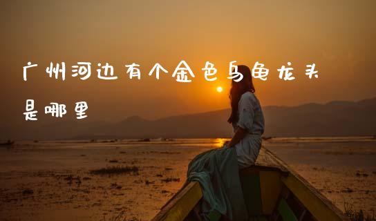 广州河边有个金色乌龟龙头是哪里_https://wap.lcpcjs.com_全球经济_第1张