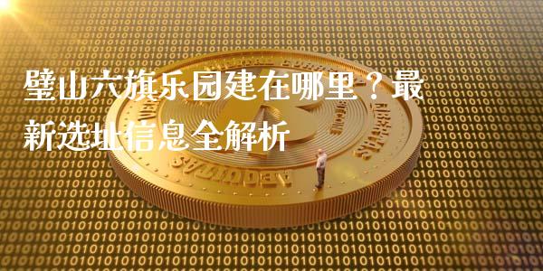 璧山六旗乐园建在哪里？最新选址信息全解析_https://wap.lcpcjs.com_外汇市场_第1张