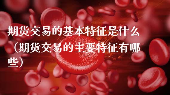 期货交易的基本特征是什么（期货交易的主要特征有哪些）_https://wap.lcpcjs.com_美股行情_第1张