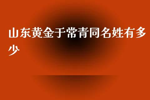 山东黄金于常青同名姓有多少_https://wap.lcpcjs.com_全球经济_第1张