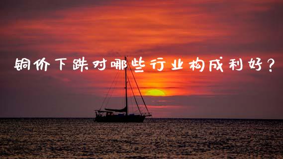 铜价下跌对哪些行业构成利好？_https://wap.lcpcjs.com_全球经济_第1张
