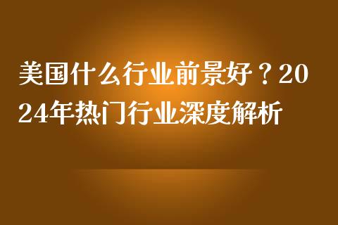 美国什么行业前景好？2024年热门行业深度解析_https://wap.lcpcjs.com_全球经济_第1张
