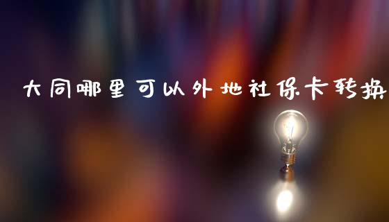 大同哪里可以外地社保卡转换_https://wap.lcpcjs.com_外汇市场_第1张