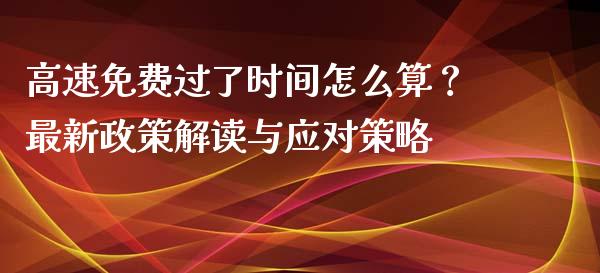 高速免费过了时间怎么算？最新政策解读与应对策略_https://wap.lcpcjs.com_外汇市场_第1张